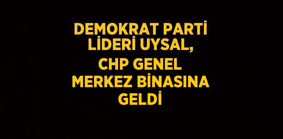 DEMOKRAT PARTİ LİDERİ UYSAL, CHP GENEL MERKEZ BİNASINA GELDİ