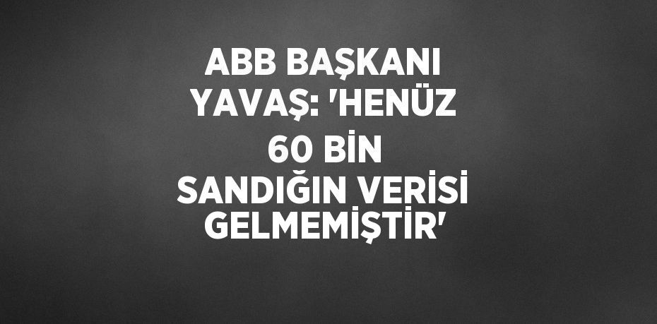 ABB BAŞKANI YAVAŞ: 'HENÜZ 60 BİN SANDIĞIN VERİSİ GELMEMİŞTİR'