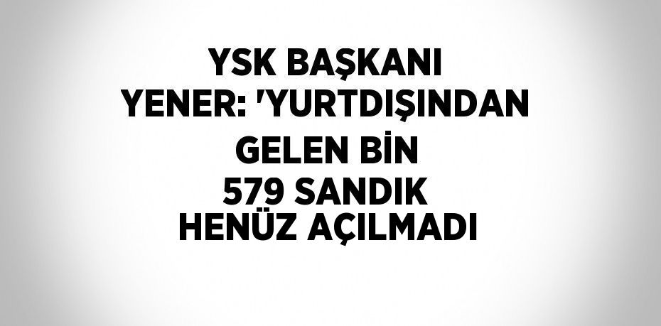 YSK BAŞKANI YENER: 'YURTDIŞINDAN GELEN BİN 579 SANDIK HENÜZ AÇILMADI