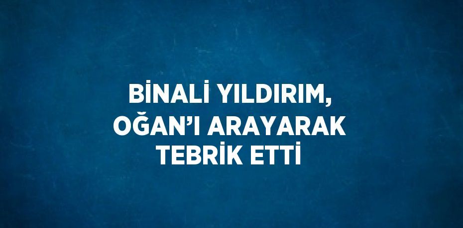 BİNALİ YILDIRIM, OĞAN’I ARAYARAK TEBRİK ETTİ