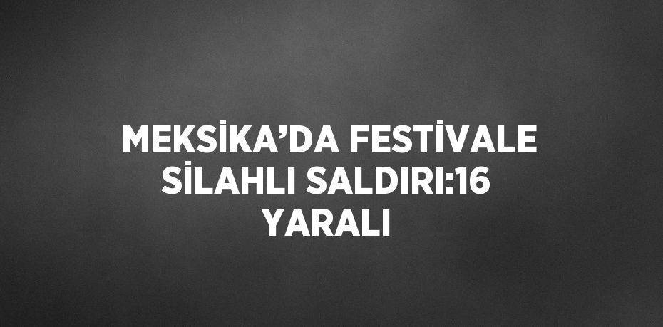 MEKSİKA’DA FESTİVALE SİLAHLI SALDIRI:16 YARALI