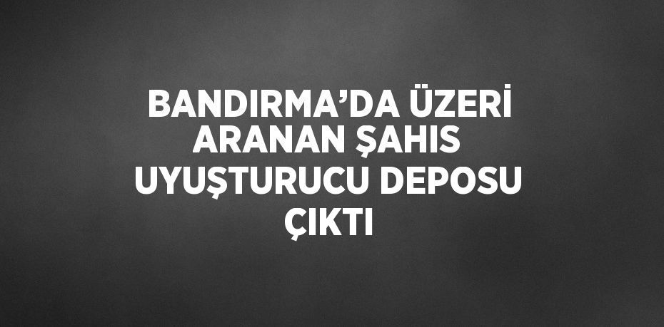 BANDIRMA’DA ÜZERİ ARANAN ŞAHIS UYUŞTURUCU DEPOSU ÇIKTI