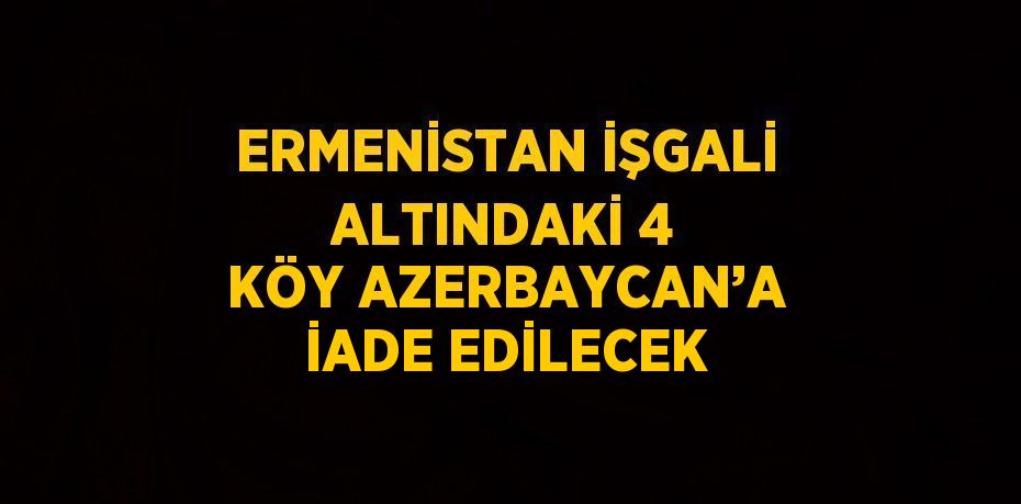 ERMENİSTAN İŞGALİ ALTINDAKİ 4 KÖY AZERBAYCAN’A İADE EDİLECEK