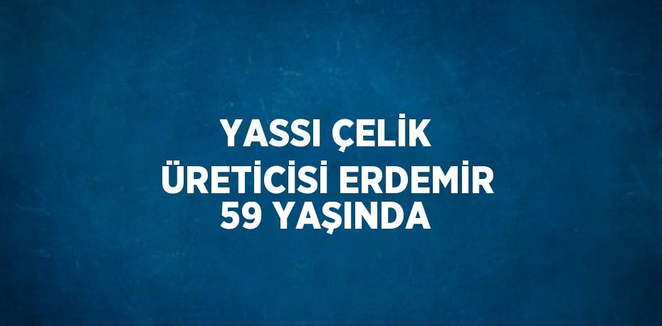 YASSI ÇELİK ÜRETİCİSİ ERDEMİR 59 YAŞINDA