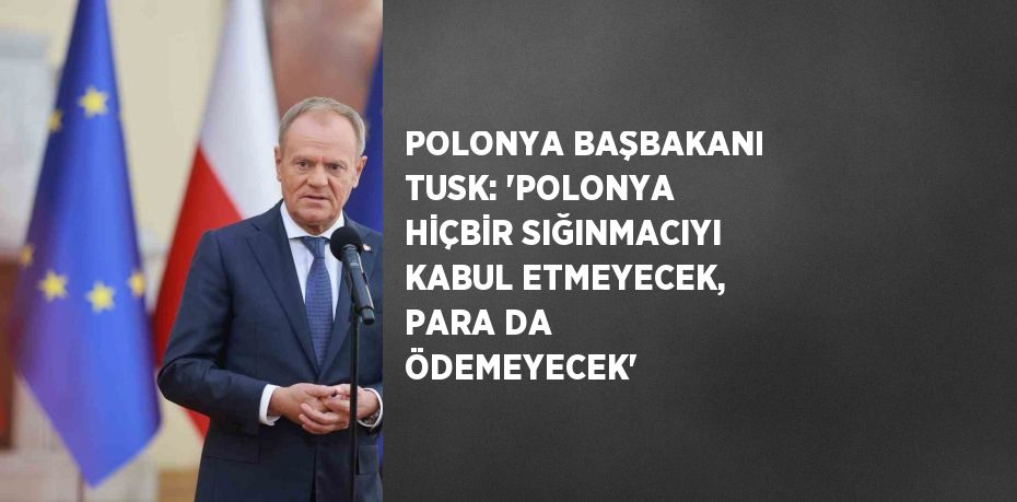 POLONYA BAŞBAKANI TUSK: 'POLONYA HİÇBİR SIĞINMACIYI KABUL ETMEYECEK, PARA DA ÖDEMEYECEK'