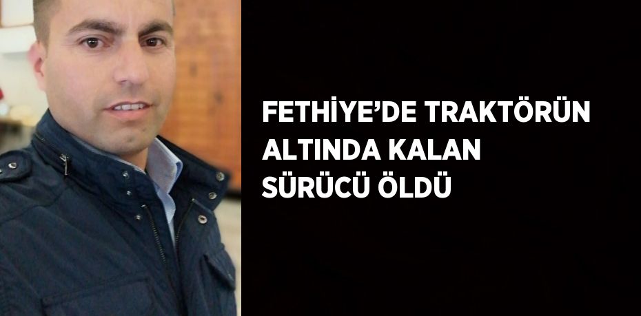 FETHİYE’DE TRAKTÖRÜN ALTINDA KALAN SÜRÜCÜ ÖLDÜ