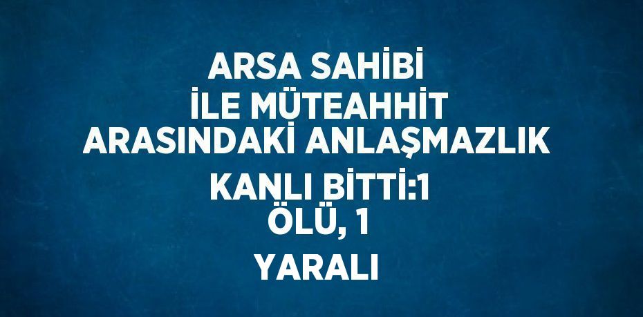 ARSA SAHİBİ İLE MÜTEAHHİT ARASINDAKİ ANLAŞMAZLIK KANLI BİTTİ:1 ÖLÜ, 1 YARALI