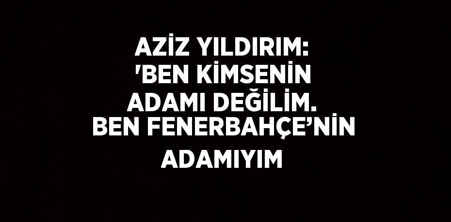 AZİZ YILDIRIM: 'BEN KİMSENİN ADAMI DEĞİLİM. BEN FENERBAHÇE’NİN ADAMIYIM