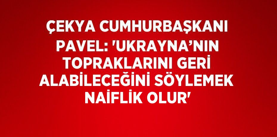 ÇEKYA CUMHURBAŞKANI PAVEL: 'UKRAYNA’NIN TOPRAKLARINI GERİ ALABİLECEĞİNİ SÖYLEMEK NAİFLİK OLUR'