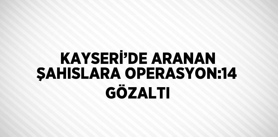 KAYSERİ’DE ARANAN ŞAHISLARA OPERASYON:14 GÖZALTI