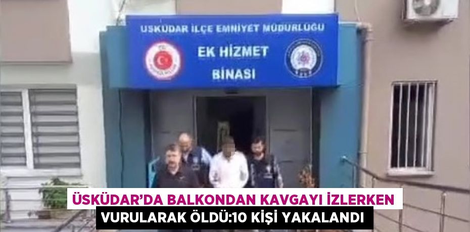 ÜSKÜDAR’DA BALKONDAN KAVGAYI İZLERKEN VURULARAK ÖLDÜ:10 KİŞİ YAKALANDI