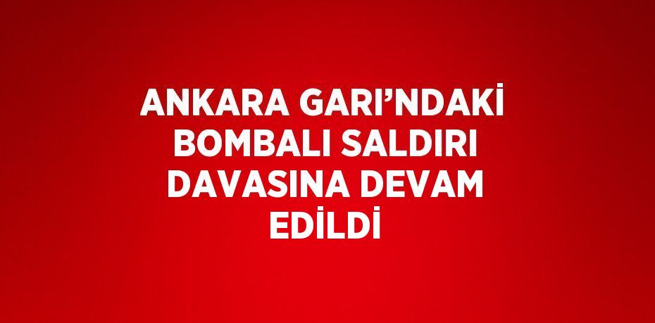 ANKARA GARI’NDAKİ BOMBALI SALDIRI DAVASINA DEVAM EDİLDİ