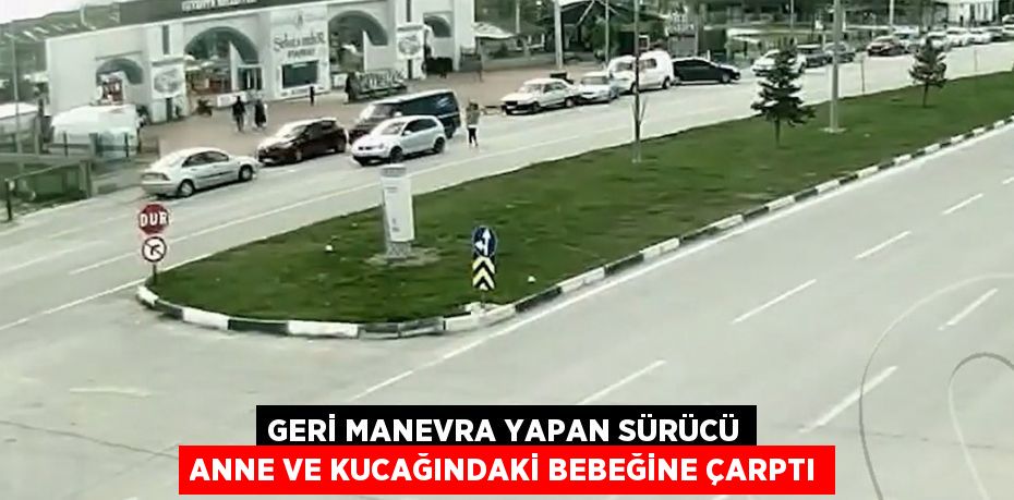 GERİ MANEVRA YAPAN SÜRÜCÜ ANNE VE KUCAĞINDAKİ BEBEĞİNE ÇARPTI