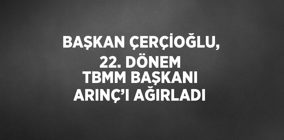 BAŞKAN ÇERÇİOĞLU, 22. DÖNEM TBMM BAŞKANI ARINÇ’I AĞIRLADI