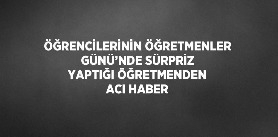 ÖĞRENCİLERİNİN ÖĞRETMENLER GÜNÜ’NDE SÜRPRİZ YAPTIĞI ÖĞRETMENDEN ACI HABER