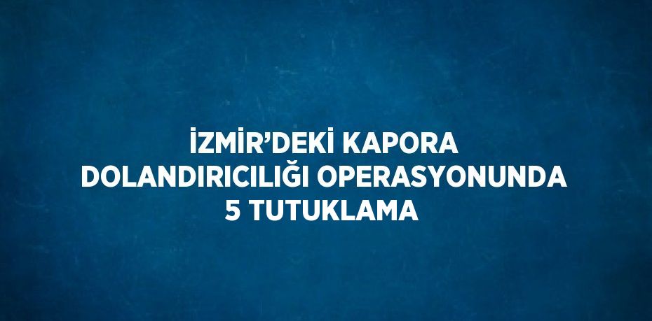 İZMİR’DEKİ KAPORA DOLANDIRICILIĞI OPERASYONUNDA 5 TUTUKLAMA