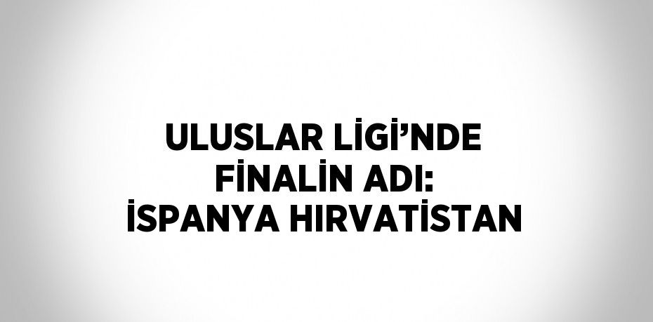 ULUSLAR LİGİ’NDE FİNALİN ADI: İSPANYA HIRVATİSTAN