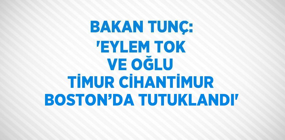 BAKAN TUNÇ: 'EYLEM TOK VE OĞLU TİMUR CİHANTİMUR BOSTON’DA TUTUKLANDI'