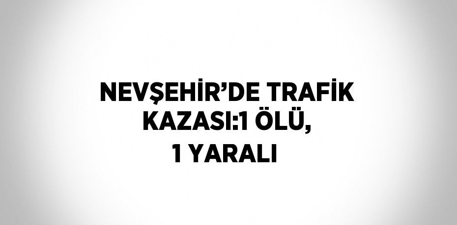 NEVŞEHİR’DE TRAFİK KAZASI:1 ÖLÜ, 1 YARALI