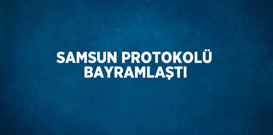 SAMSUN PROTOKOLÜ BAYRAMLAŞTI