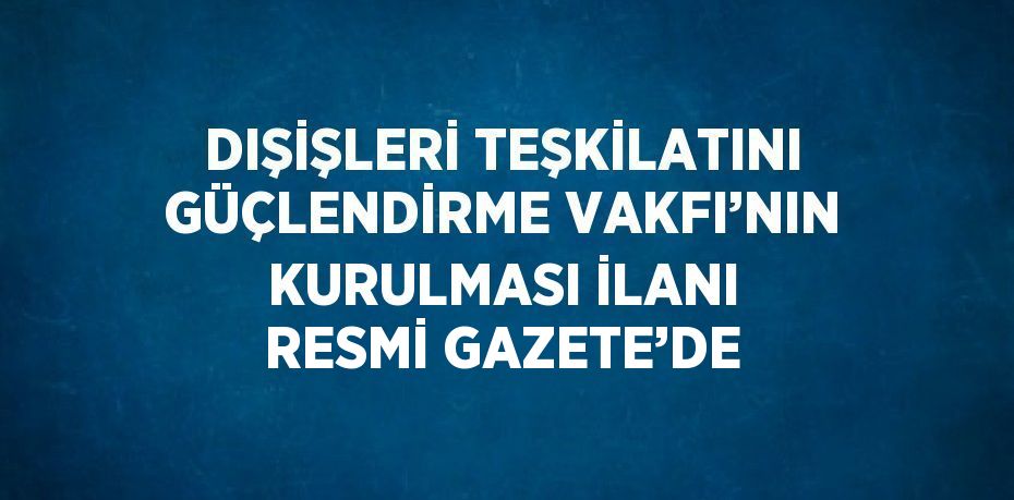 DIŞİŞLERİ TEŞKİLATINI GÜÇLENDİRME VAKFI’NIN KURULMASI İLANI RESMİ GAZETE’DE