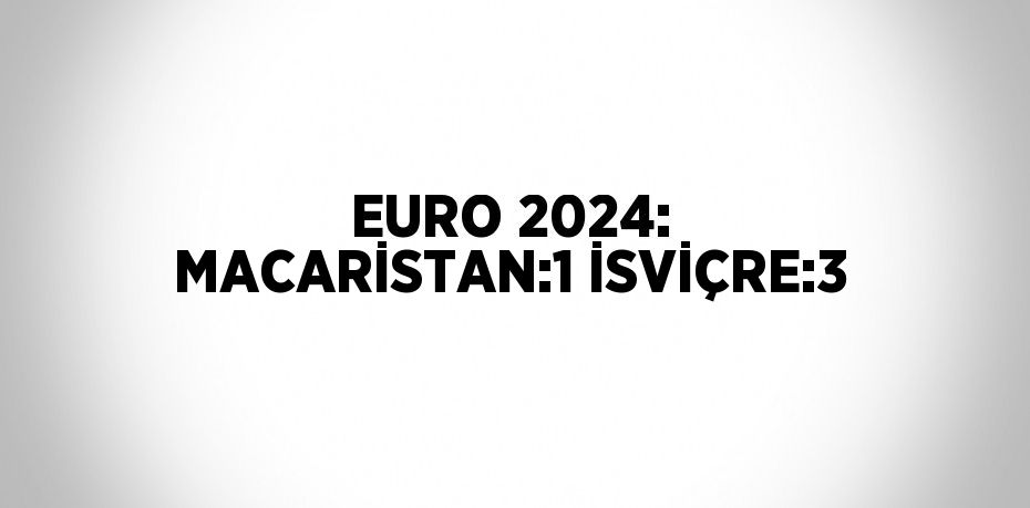 EURO 2024: MACARİSTAN:1 İSVİÇRE:3