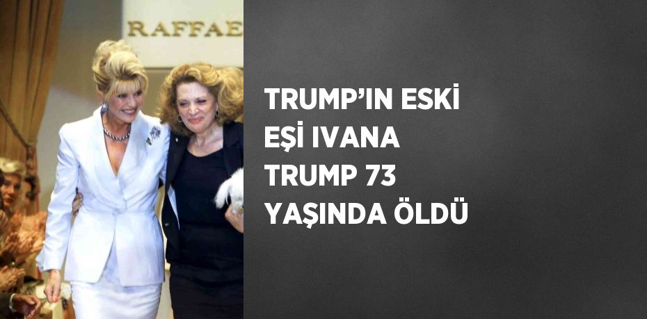 TRUMP’IN ESKİ EŞİ IVANA TRUMP 73 YAŞINDA ÖLDÜ