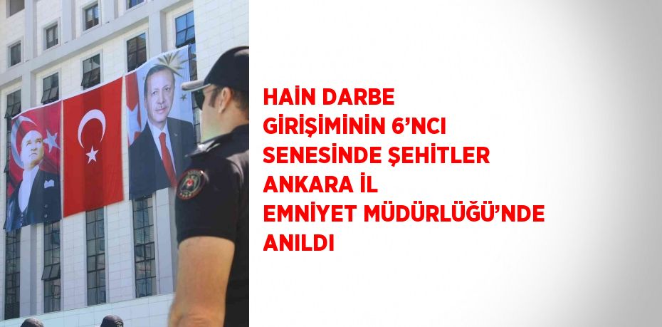 HAİN DARBE GİRİŞİMİNİN 6’NCI SENESİNDE ŞEHİTLER ANKARA İL EMNİYET MÜDÜRLÜĞÜ’NDE ANILDI