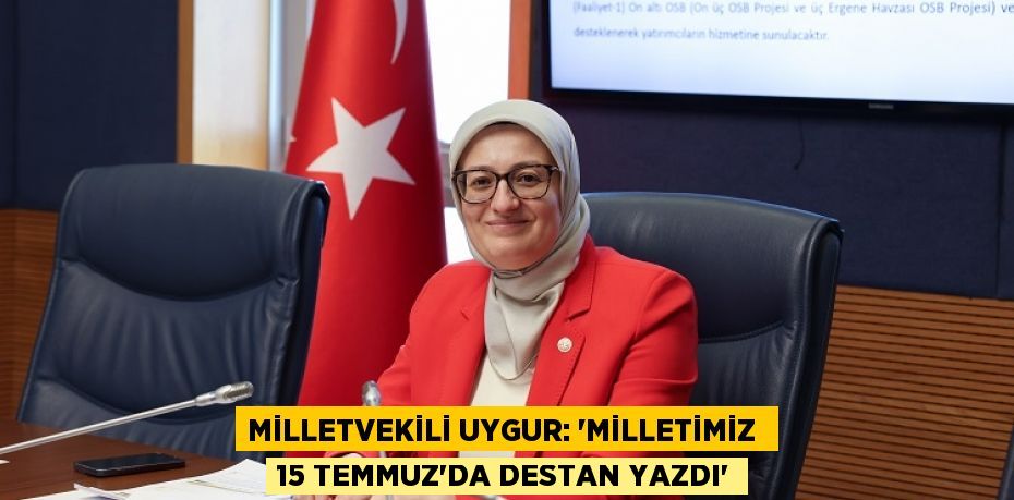 MİLLETVEKİLİ UYGUR: “MİLLETİMİZ  15 TEMMUZ’DA DESTAN YAZDI”