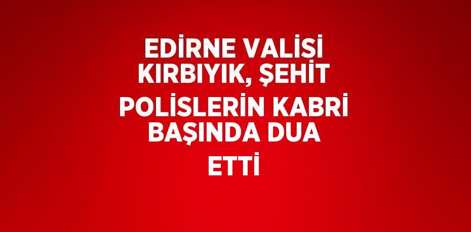 EDİRNE VALİSİ KIRBIYIK, ŞEHİT POLİSLERİN KABRİ BAŞINDA DUA ETTİ