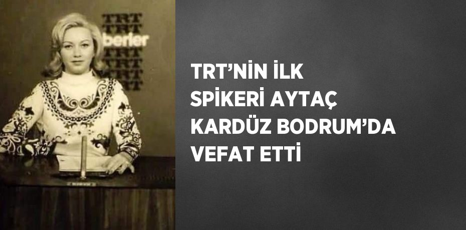 TRT’NİN İLK SPİKERİ AYTAÇ KARDÜZ BODRUM’DA VEFAT ETTİ