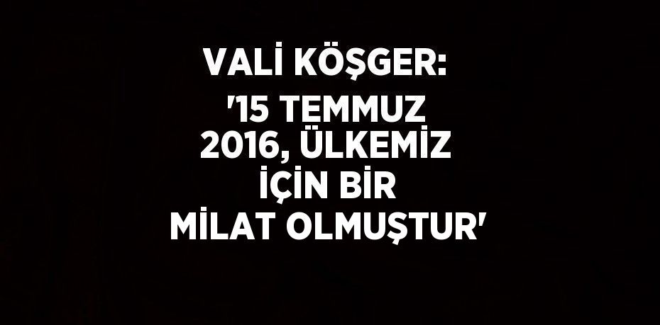 VALİ KÖŞGER: '15 TEMMUZ 2016, ÜLKEMİZ İÇİN BİR MİLAT OLMUŞTUR'