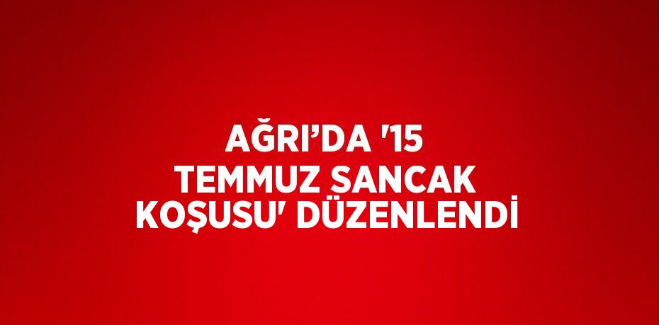 AĞRI’DA '15 TEMMUZ SANCAK KOŞUSU' DÜZENLENDİ