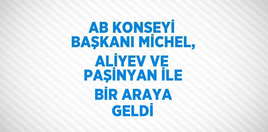 AB KONSEYİ BAŞKANI MİCHEL, ALİYEV VE PAŞİNYAN İLE BİR ARAYA GELDİ