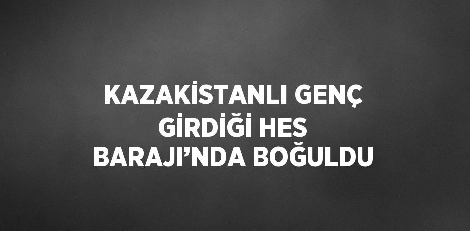 KAZAKİSTANLI GENÇ GİRDİĞİ HES BARAJI’NDA BOĞULDU