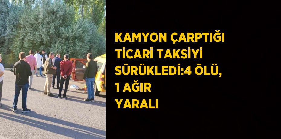 KAMYON ÇARPTIĞI TİCARİ TAKSİYİ SÜRÜKLEDİ:4 ÖLÜ, 1 AĞIR YARALI