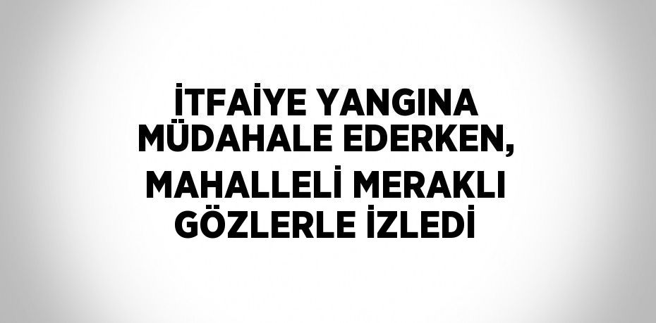 İTFAİYE YANGINA MÜDAHALE EDERKEN, MAHALLELİ MERAKLI GÖZLERLE İZLEDİ