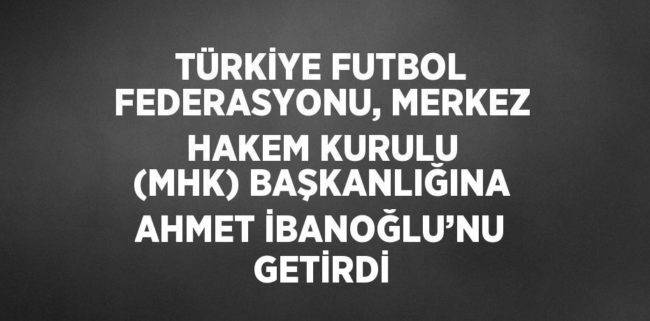 TÜRKİYE FUTBOL FEDERASYONU, MERKEZ HAKEM KURULU (MHK) BAŞKANLIĞINA AHMET İBANOĞLU’NU GETİRDİ