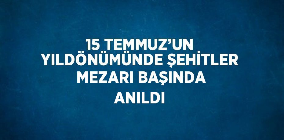 15 TEMMUZ’UN YILDÖNÜMÜNDE ŞEHİTLER MEZARI BAŞINDA ANILDI