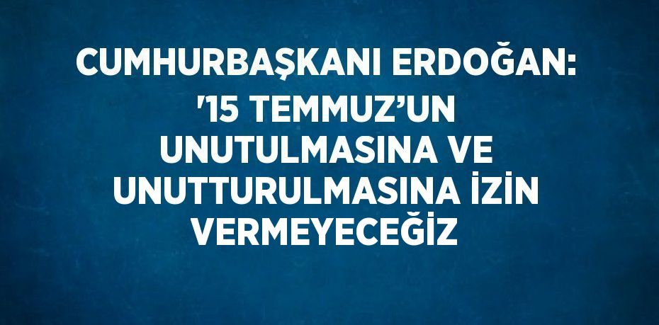 CUMHURBAŞKANI ERDOĞAN: '15 TEMMUZ’UN UNUTULMASINA VE UNUTTURULMASINA İZİN VERMEYECEĞİZ