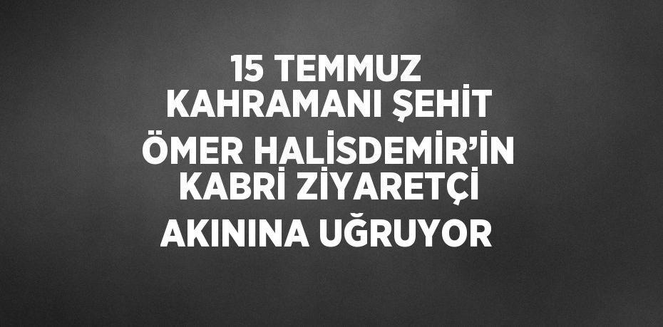 15 TEMMUZ KAHRAMANI ŞEHİT ÖMER HALİSDEMİR’İN KABRİ ZİYARETÇİ AKININA UĞRUYOR