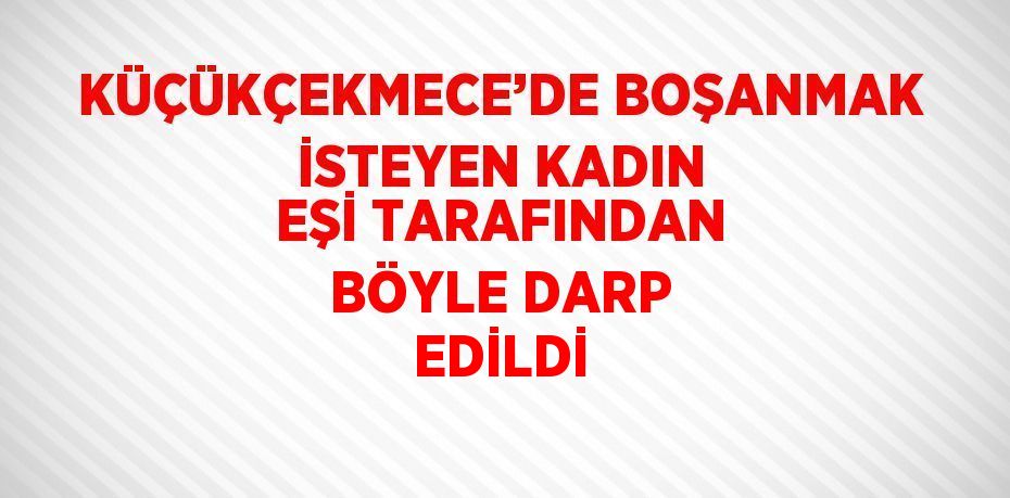 KÜÇÜKÇEKMECE’DE BOŞANMAK İSTEYEN KADIN EŞİ TARAFINDAN BÖYLE DARP EDİLDİ