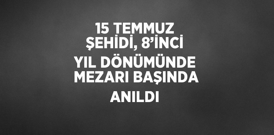 15 TEMMUZ ŞEHİDİ, 8’İNCİ YIL DÖNÜMÜNDE MEZARI BAŞINDA ANILDI