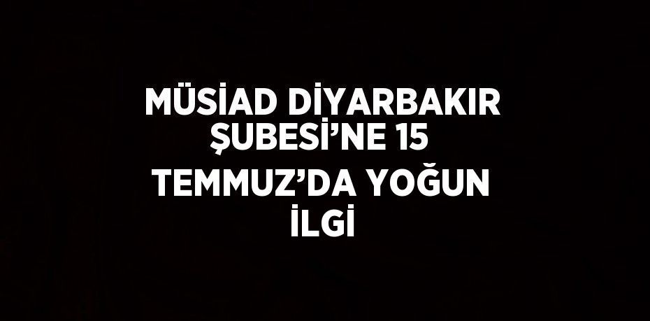 MÜSİAD DİYARBAKIR ŞUBESİ’NE 15 TEMMUZ’DA YOĞUN İLGİ