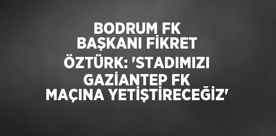 BODRUM FK BAŞKANI FİKRET ÖZTÜRK: 'STADIMIZI GAZİANTEP FK MAÇINA YETİŞTİRECEĞİZ'