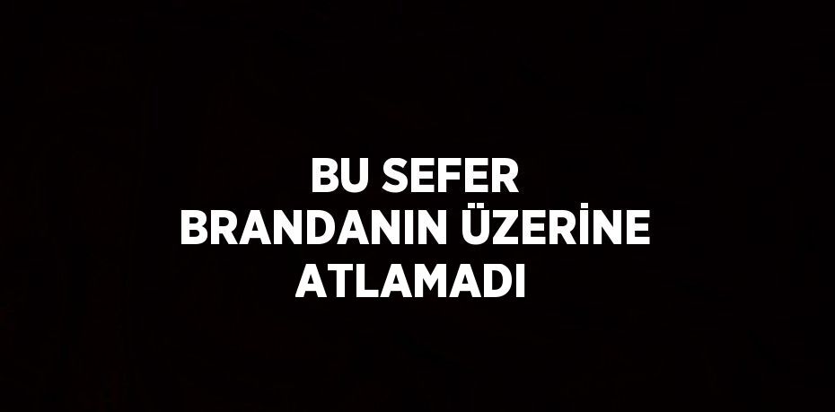 BU SEFER BRANDANIN ÜZERİNE ATLAMADI