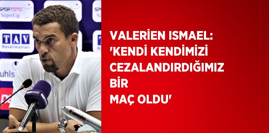 VALERİEN ISMAEL: 'KENDİ KENDİMİZİ CEZALANDIRDIĞIMIZ BİR MAÇ OLDU'