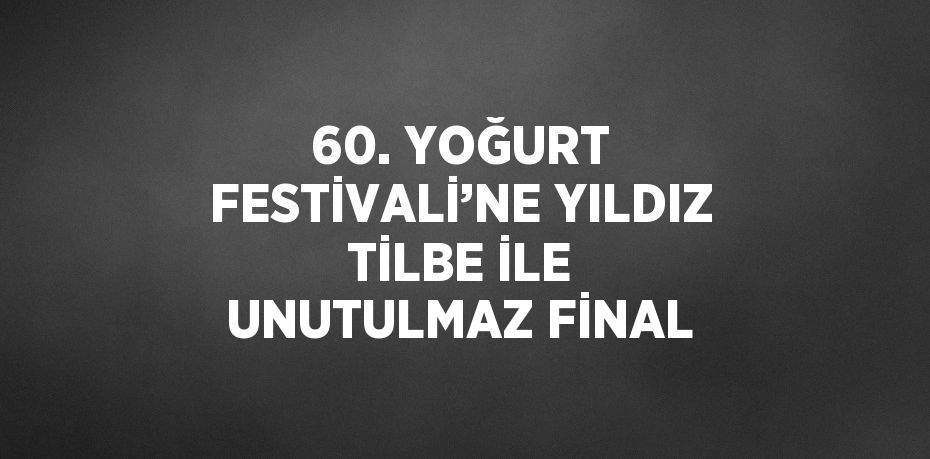 60. YOĞURT FESTİVALİ’NE YILDIZ TİLBE İLE UNUTULMAZ FİNAL