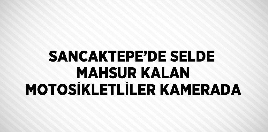 SANCAKTEPE’DE SELDE MAHSUR KALAN MOTOSİKLETLİLER KAMERADA