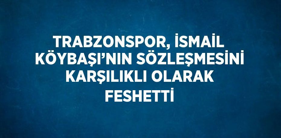 TRABZONSPOR, İSMAİL KÖYBAŞI’NIN SÖZLEŞMESİNİ KARŞILIKLI OLARAK FESHETTİ